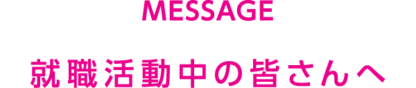 MESSAGE 就職活動中の皆さんへ